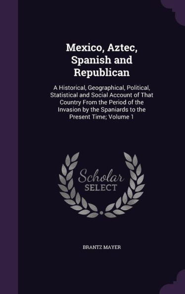 Mexico, Aztec, Spanish And Republican: A Historical, Geographical, Political, Statistical And Social Account Of That Country From The Period Of The ... The Spaniards To The Present Time; Volume 1