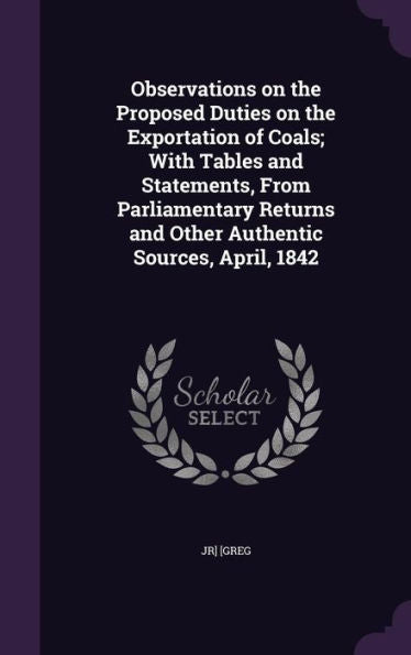 Observations On The Proposed Duties On The Exportation Of Coals; With Tables And Statements, From Parliamentary Returns And Other Authentic Sources, April, 1842