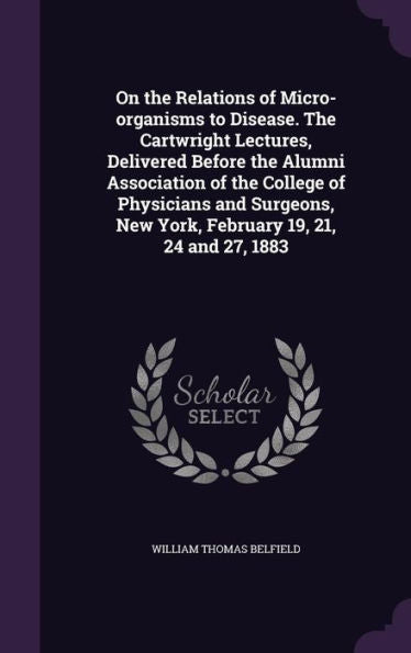 On The Relations Of Micro-Organisms To Disease. The Cartwright Lectures, Delivered Before The Alumni Association Of The College Of Physicians And Surgeons, New York, February 19, 21, 24 And 27, 1883