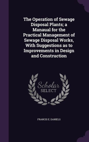 The Operation Of Sewage Disposal Plants; A Manaual For The Practical Management Of Sewage Disposal Works, With Suggestions As To Improvements In Design And Construction