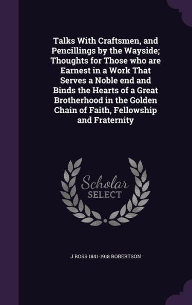 Talks With Craftsmen, And Pencillings By The Wayside; Thoughts For Those Who Are Earnest In A Work That Serves A Noble End And Binds The Hearts Of A ... Chain Of Faith, Fellowship And Fraternity