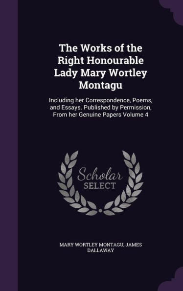 The Works Of The Right Honourable Lady Mary Wortley Montagu: Including Her Correspondence, Poems, And Essays. Published By Permission, From Her Genuine Papers Volume 4