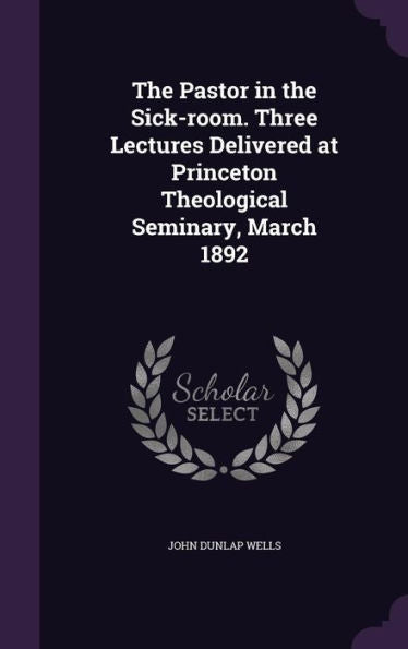 The Pastor In The Sick-Room. Three Lectures Delivered At Princeton Theological Seminary, March 1892
