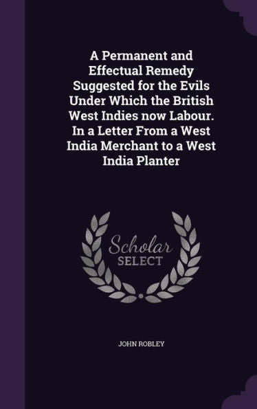 A Permanent And Effectual Remedy Suggested For The Evils Under Which The British West Indies Now Labour. In A Letter From A West India Merchant To A West India Planter