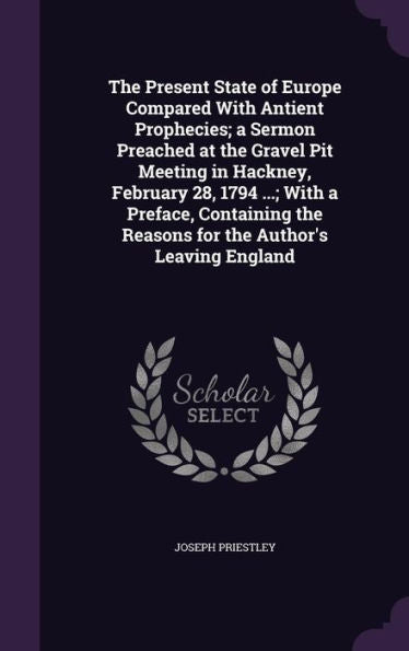 The Present State Of Europe Compared With Antient Prophecies; A Sermon Preached At The Gravel Pit Meeting In Hackney, February 28, 1794 ...; With A ... The Reasons For The Author's Leaving England