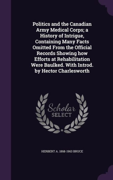 Politics And The Canadian Army Medical Corps; A History Of Intrigue, Containing Many Facts Omitted From The Official Records Showing How Efforts At ... Baulked. With Introd. By Hector Charlesworth