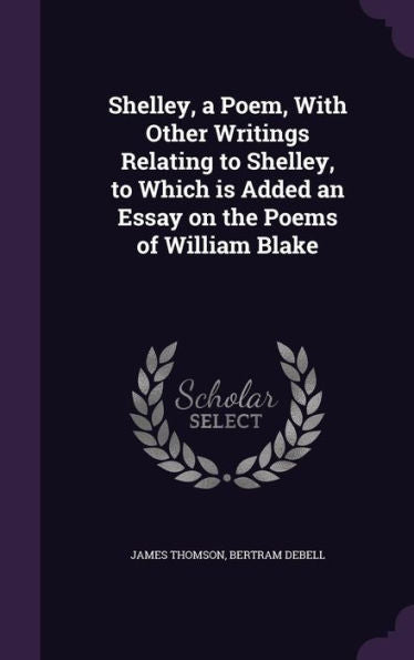 Shelley, A Poem, With Other Writings Relating To Shelley, To Which Is Added An Essay On The Poems Of William Blake