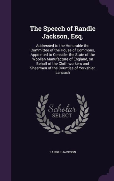 The Speech Of Randle Jackson, Esq.: Addressed To The Honorable The Committee Of The House Of Commons, Appointed To Consider The State Of The Woollen ... Of The Counties Of Yorkshier, Lancash