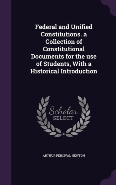 Federal And Unified Constitutions. A Collection Of Constitutional Documents For The Use Of Students, With A Historical Introduction