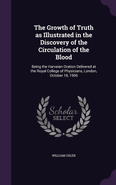 The Growth Of Truth As Illustrated In The Discovery Of The Circulation Of The Blood: Being The Harveian Oration Delivered At The Royal College Of Physicians, London, October 18, 1906