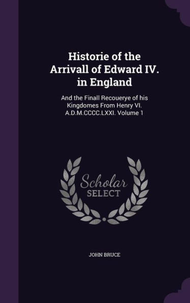 Historie Of The Arrivall Of Edward Iv. In England: And The Finall Recouerye Of His Kingdomes From Henry Vi. A.D.M.Cccc.Lxxi. Volume 1