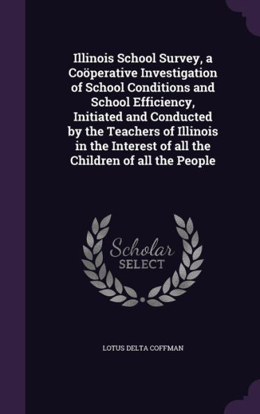 Illinois School Survey, A Co?erative Investigation Of School Conditions And School Efficiency, Initiated And Conducted By The Teachers Of Illinois In ... Of All The Children Of All The People