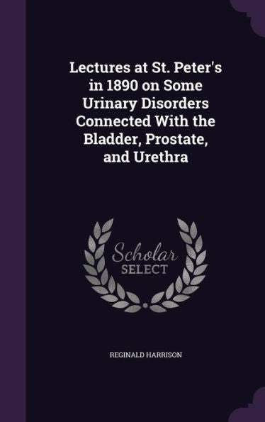 Lectures At St. Peter's In 1890 On Some Urinary Disorders Connected With The Bladder, Prostate, And Urethra