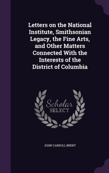 Letters On The National Institute, Smithsonian Legacy, The Fine Arts, And Other Matters Connected With The Interests Of The District Of Columbia