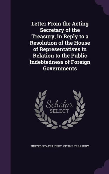 Letter From The Acting Secretary Of The Treasury, In Reply To A Resolution Of The House Of Representatives In Relation To The Public Indebtedness Of Foreign Governments
