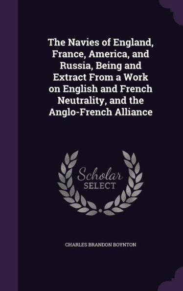 The Navies Of England, France, America, And Russia, Being And Extract From A Work On English And French Neutrality, And The Anglo-French Alliance