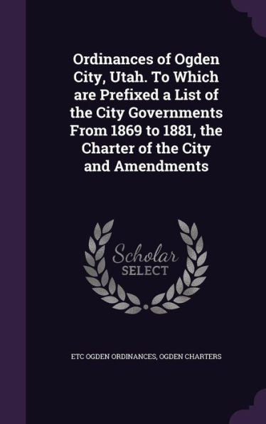 Ordinances Of Ogden City, Utah. To Which Are Prefixed A List Of The City Governments From 1869 To 1881, The Charter Of The City And Amendments