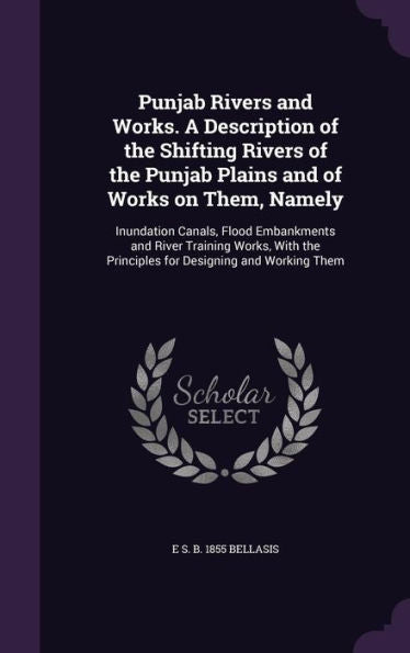 Punjab Rivers And Works. A Description Of The Shifting Rivers Of The Punjab Plains And Of Works On Them, Namely: Inundation Canals, Flood Embankments ... The Principles For Designing And Working Them