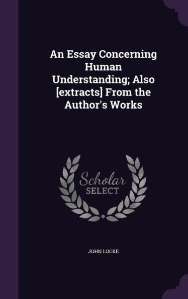 An Essay Concerning Human Understanding; Also [Extracts] From The Author's Works