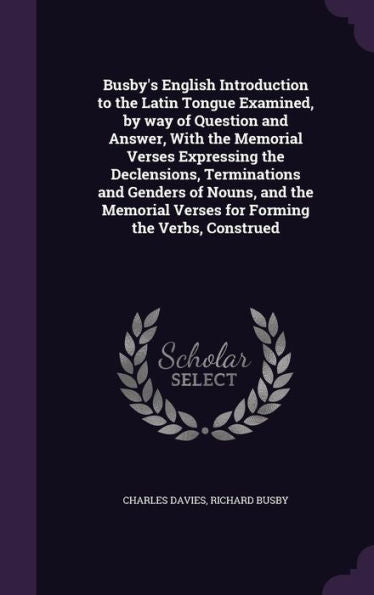 Busby's English Introduction To The Latin Tongue Examined, By Way Of Question And Answer, With The Memorial Verses Expressing The Declensions, ... Verses For Forming The Verbs, Construed