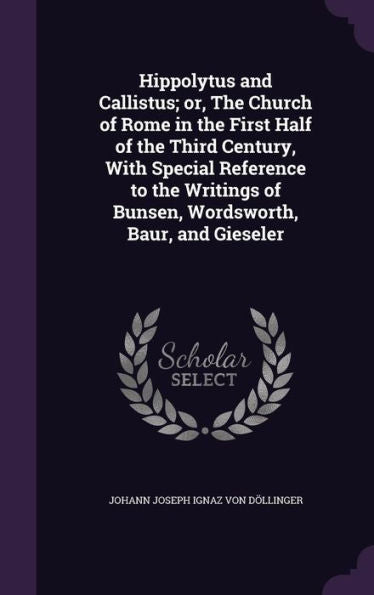 Hippolytus And Callistus; Or, The Church Of Rome In The First Half Of The Third Century, With Special Reference To The Writings Of Bunsen, Wordsworth, Baur, And Gieseler