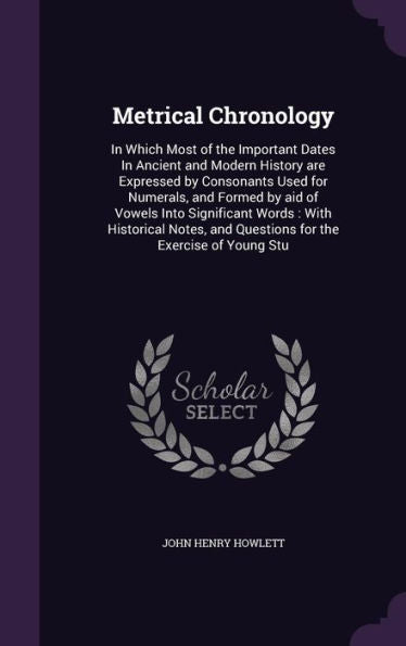 Metrical Chronology: In Which Most Of The Important Dates In Ancient And Modern History Are Expressed By Consonants Used For Numerals, And Formed By ... And Questions For The Exercise Of Young Stu