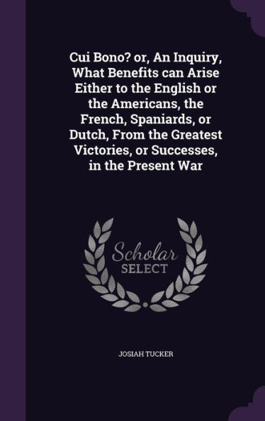 Cui Bono? Or, An Inquiry, What Benefits Can Arise Either To The English Or The Americans, The French, Spaniards, Or Dutch, From The Greatest Victories, Or Successes, In The Present War