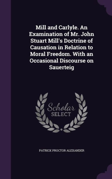 Mill And Carlyle. An Examination Of Mr. John Stuart Mill's Doctrine Of Causation In Relation To Moral Freedom. With An Occasional Discourse On Sauerteig