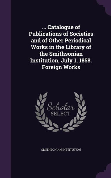 ... Catalogue Of Publications Of Societies And Of Other Periodical Works In The Library Of The Smithsonian Institution, July 1, 1858. Foreign Works