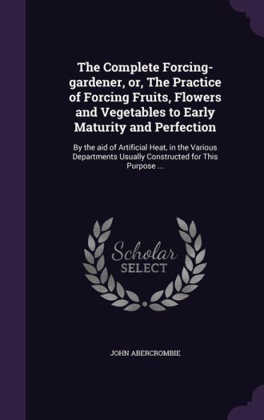 The Complete Forcing-Gardener, Or, The Practice Of Forcing Fruits, Flowers And Vegetables To Early Maturity And Perfection: By The Aid Of Artificial ... Usually Constructed For This Purpose ...