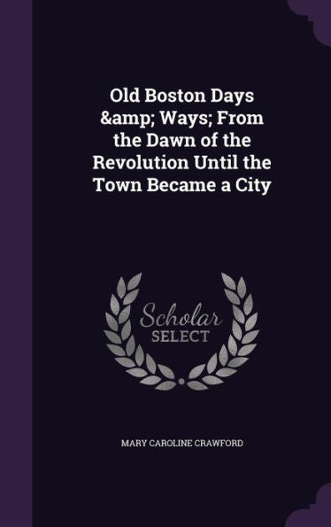 Old Boston Days & Ways; From The Dawn Of The Revolution Until The Town Became A City