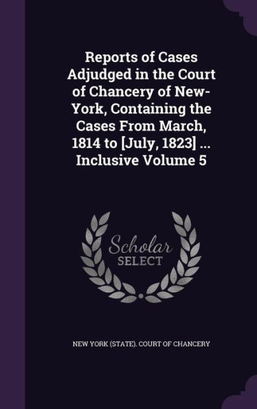 Reports Of Cases Adjudged In The Court Of Chancery Of New-York, Containing The Cases From March, 1814 To [July, 1823] ... Inclusive Volume 5