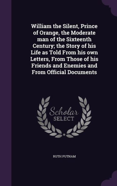 William The Silent, Prince Of Orange, The Moderate Man Of The Sixteenth Century; The Story Of His Life As Told From His Own Letters, From Those Of His Friends And Enemies And From Official Documents