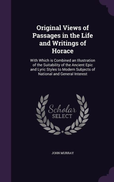 Original Views Of Passages In The Life And Writings Of Horace: With Which Is Combined An Illustration Of The Suitability Of The Ancient Epic And Lyric ... Subjects Of National And General Interest