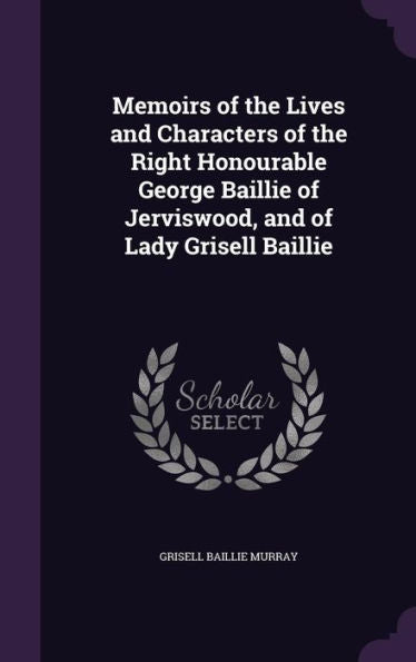 Memoirs Of The Lives And Characters Of The Right Honourable George Baillie Of Jerviswood, And Of Lady Grisell Baillie