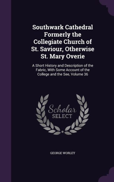 Southwark Cathedral Formerly The Collegiate Church Of St. Saviour, Otherwise St. Mary Overie: A Short History And Description Of The Fabric, With Some Account Of The College And The See, Volume 36