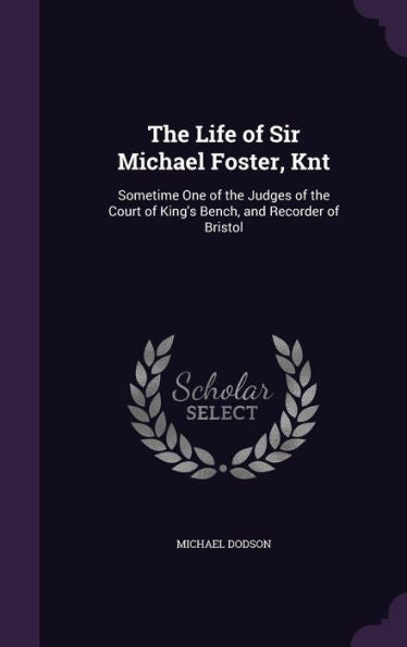 The Life Of Sir Michael Foster, Knt: Sometime One Of The Judges Of The Court Of King's Bench, And Recorder Of Bristol