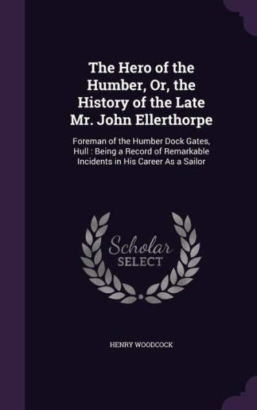 The Hero Of The Humber, Or, The History Of The Late Mr. John Ellerthorpe: Foreman Of The Humber Dock Gates, Hull: Being A Record Of Remarkable Incidents In His Career As A Sailor
