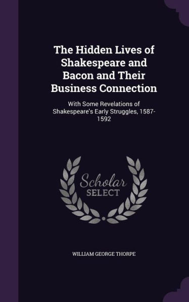 The Hidden Lives Of Shakespeare And Bacon And Their Business Connection: With Some Revelations Of Shakespeare's Early Struggles, 1587-1592