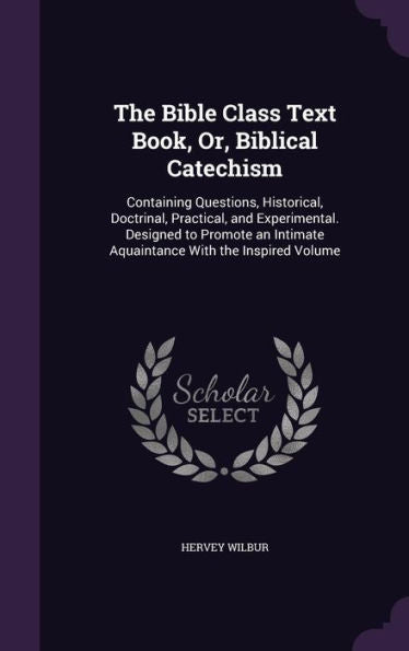 The Bible Class Text Book, Or, Biblical Catechism: Containing Questions, Historical, Doctrinal, Practical, And Experimental. Designed To Promote An Intimate Aquaintance With The Inspired Volume
