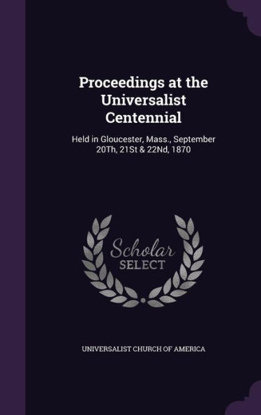 Proceedings At The Universalist Centennial: Held In Gloucester, Mass., September 20Th, 21St & 22Nd, 1870