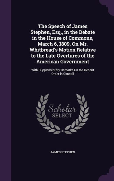 The Speech Of James Stephen, Esq., In The Debate In The House Of Commons, March 6, 1809, On Mr. Whitbread's Motion Relative To The Late Overtures Of ... Remarks On The Recent Order In Council