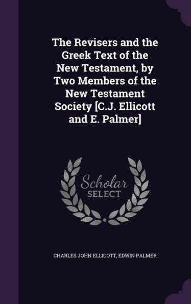 The Revisers And The Greek Text Of The New Testament, By Two Members Of The New Testament Society [C.J. Ellicott And E. Palmer]