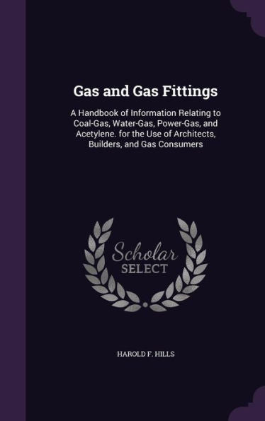 Gas And Gas Fittings: A Handbook Of Information Relating To Coal-Gas, Water-Gas, Power-Gas, And Acetylene. For The Use Of Architects, Builders, And Gas Consumers