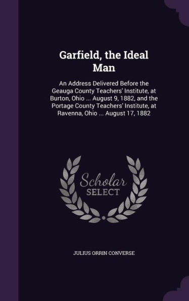 Garfield, The Ideal Man: An Address Delivered Before The Geauga County Teachers' Institute, At Burton, Ohio ... August 9, 1882, And The Portage County ... At Ravenna, Ohio ... August 17, 1882