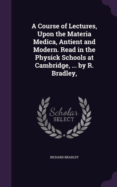 A Course Of Lectures, Upon The Materia Medica, Antient And Modern. Read In The Physick Schools At Cambridge, ... By R. Bradley,