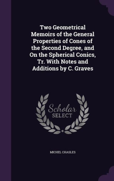Two Geometrical Memoirs Of The General Properties Of Cones Of The Second Degree, And On The Spherical Conics, Tr. With Notes And Additions By C. Graves