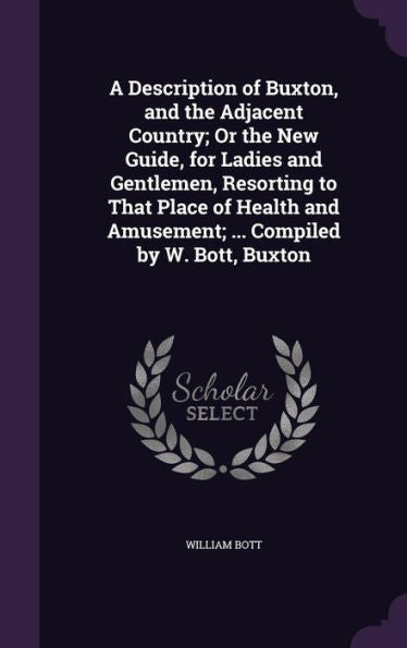 A Description Of Buxton, And The Adjacent Country; Or The New Guide, For Ladies And Gentlemen, Resorting To That Place Of Health And Amusement; ... Compiled By W. Bott, Buxton