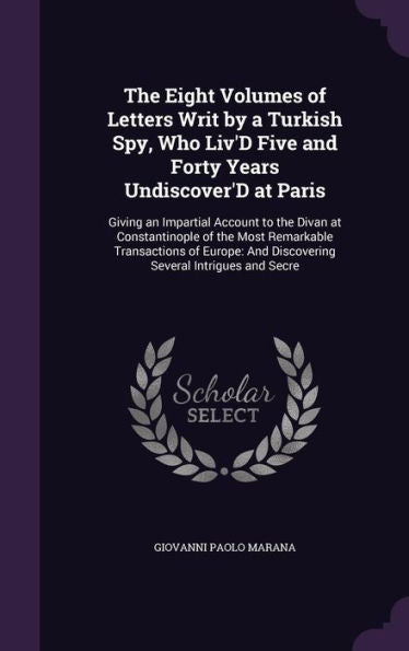 The Eight Volumes Of Letters Writ By A Turkish Spy, Who Liv'D Five And Forty Years Undiscover'D At Paris: Giving An Impartial Account To The Divan At ... And Discovering Several Intrigues And Secre