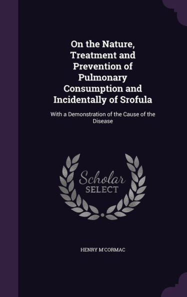 On The Nature, Treatment And Prevention Of Pulmonary Consumption And Incidentally Of Srofula: With A Demonstration Of The Cause Of The Disease
